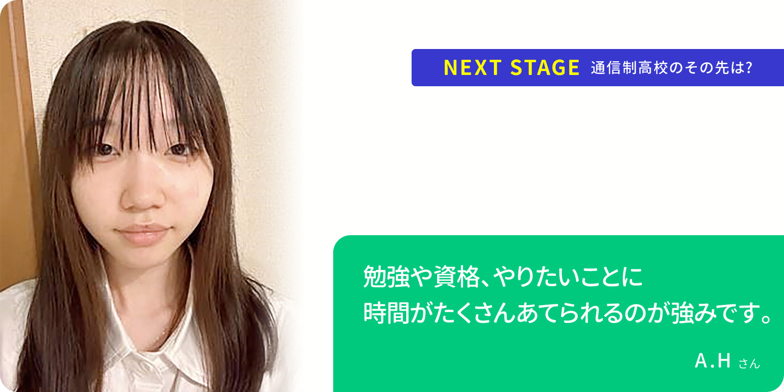 勉強や資格、やりたいことに 時間がたくさんあてられるのが強みです。 A.Hさん