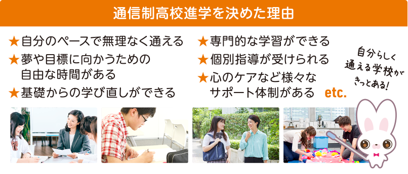 ★自分のペースで無理なく通える ★夢や目標に向かうための自由な時間がある ★基礎からの学び直しができる ★専門的な学習ができる ★個別指導が受けられる ★心のケアなど様々なサポート体制がある etc 自分らしく通える学校がきっとある!
